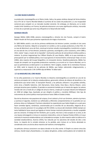 2.6 CINE MUDO EUROPEO
La producción cinematográfica en el Reino Unido, Italia y los países nórdicos decayó de forma drástica
tras el fin de la I Guerra Mundial debido al aumento de los costes de producción y a una incapacidad
comercial para competir en un mercado mundial creciente. Sin embargo, en Alemania, en la recién
creada Unión Soviética y en Francia, las películas alcanzaron una nueva significación artística, marcando
el inicio de un periodo que sería muy influyente en el desarrollo del medio.
GEORGES MELIÈS
Georges Méliès (1861-1938), pionero cinematográfico y director de cine francés, compró el teatro
Robert Houdin de París para presentar espectáculos de magia e ilusionismo.
En 1895 Méliès asistió a una de las primeras exhibiciones de Antoine Lumière, concebía el cine como
una fábrica de ilusiones. Adquirió un proyector en Londres y creó su propia productora, la Star Film. En
su casa de Montreuil, cerca de París, construyó el primer estudio cinematográfico; transformó su teatro
en una sala de cine; se hizo director, productor, guionista, escenógrafo y actor ocasional y, entre 1896 y
1914, realizó "viajes a través de lo imposible", hechizantes películas de extraordinaria belleza poética y
misterio. Su primer largometraje fue L'Affaire Dreyfus (El caso Dreyfus, 1899), en la que mostraba su
preocupación por la realidad política, tras la que ganaría el reconocimiento universal por Viaje a la luna
(1902), obra maestra del trucaje fotográfico y la innovación técnica. Desafortunadamente, Méliès fue
incapaz de competir con las grandes productoras nacientes y se arruinó en la I Guerra Mundial, con lo
que sus pertenencias se destruyeron o se vendieron. Henri Langlois, creador de la cinemateca francesa
en 1934, salvó la mayoría de las películas de Méliès, que habían sobrevivido milagrosamente, y
supervisó su restauración. D.W. Griffith dijo de Méliès "le debo todo".
2.7 LA MADUREZ DEL CINE MUDO
En los años posteriores a la I Guerra Mundial, la industria cinematográfica se convirtió en uno de los
sectores principales de la industria estadounidense, generando millones de dólares de beneficios a los
productores que tenían éxito. El starsystem floreció, y las películas utilizaron a las grandes estrellas,
entre otras a Rodolfo Valentino, John Barrymore, Greta Garbo, Clara Bow y Norma Shearer, como
principal atractivo para el público. El periodo se caracterizó también por el intento de regular los valores
morales del cine a través de un código de censura interna, creado por la propia industria de Hollywood
en 1930 (el código Hays, bautizado así por dirigirlo el político y moralista WillHays). Este tipo de
instrumentos de control político moral persistieron hasta 1968 en Estados Unidos.
Dos de los directores más populares de la época, Ernst Lubitsch y Erich von Stroheim, alemán el primero
y austriaco el segundo, revelaron sus sofisticados y diferentes comportamientos en la pantalla con sus
primeras obras en Hollywood. El primero abandonó los espectáculos que había dirigido en su país para
hacer comedias ligeras, románticas, caracterizadas por la sencillez de sus decorados, elegancia de su
técnica y encanto personal. En Los peligros del flirt (1924) o La locura del charlestón (1926) manejó con
tanta habilidad el tema sexual que lograba al mismo tiempo mostrarlo plenamente y resultar aceptable
para los censores. El trabajo de Von Stroheim, por su parte, más duro y más europeo en su tono, es de
una riqueza extravagante e incluso en ocasiones melancólico, como en Esposas frívolas (1922), en la que
contrasta la inocencia estadounidense con la decadencia europea. Su obra maestra sobre la codicia en la
sociedad estadounidense, Avaricia (1923), fue reducida por los ejecutivos del estudio de diez a dos
horas. La mayoría de lo cortado entonces se ha perdido, pero incluso en su forma abreviada es
considerada como una de las obras maestras del realismo cinematográfico.
Las películas cómicas conocieron una época dorada en los años veinte. A Chaplin se unieron otros dos
cómicos, Harold Lloyd y BusterKeaton, a la cabeza del género, ambos continuadores de la tradición de
 