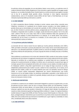 las películas cómicas de payasadas, de una sola bobina. Keaton nunca sonreía, y en películas como El
moderno Sherlock Holmes (1924), dirigida por él, hizo contrastar su gesto impasible con los gags visuales
basados en sus increíbles facultades físicas. Harold Lloyd era un cómico temerario que jugaba a menudo
con la ley de la gravedad desde grandes alturas. Encarnaba al chico ingenuo típicamente
estadounidense, como en El estudiante novato (1925), de Sam Taylor y Fred Newmeyer, en el que
interpreta al personaje débil que demuestra su valentía.
3. EL CINE SONORO
En 1926 la productora Warner Brothers introdujo el primer sistema sonoro eficaz, conocido como
Vitaphone, consistente en la grabación de las bandas sonoras musicales y los textos hablados en
grandes discos que se sincronizaban con la acción de la pantalla. En 1927, la Warner lanzó El cantor de
jazz, de Alan Crosland, la primera película sonora, protagonizada por Al Jolson, que alcanzó un éxito
inmediato e inesperado entre el público. Su eslogan, sacado del texto de la película "aún no has oído
nada", señaló el final de la era muda. Hacia 1931 el sistema Vitaphone había sido superado por el
Movietone, que grababa el sonido directamente en la película, en un banda lateral. Este proceso,
inventado por Lee de Forest, se convirtió en el estándar. El cine sonoro pasó a ser un fenómeno
internacional de la noche a la mañana.
3.1 Las primeras películas habladas
La transición del cine mudo al sonoro fue tan rápida que muchas películas distribuidas entre 1928 y
1929, que habían comenzado su proceso de producción como mudas, fueron sonorizadas después para
adecuarse a una demanda apremiante. El público pronto se cansó de los diálogos monótonos y de las
situaciones estáticas de estas películas, en las que un grupo de actores se situaba cerca de un micrófono
fijo.
Tales problemas se solucionaron en los inicios de la década de 1930, cuando en varios países un grupo
de directores de cine tuvieron la imaginación necesaria para usar el nuevo medio de forma más creativa,
liberando el micrófono de su estatismo para restablecer un sentido fluido del cine y descubrir las
ventajas de la postsincronización (el doblaje, los efectos sala y la sonorización en general que sigue al
montaje), que permitía la manipulación del sonido y de la música una vez rodada y montada la película.
En Hollywood, Lubitsch y King Vidor experimentaron con el rodaje de largas secuencias sin sonido,
añadiéndolo posteriormente para resaltar la acción. Lubitsch lo hizo suavemente, con la música, en El
desfile del amor (1929), y Vidor con el sonido ambiente para crear una atmósfera natural en Aleluya
(1929), un musical realista interpretado íntegramente por actores afroamericanos cuya acción
transcurre en el sur de Estados Unidos. Los directores comenzaban a aprender a crear efectos con el
sonido que partía de objetos no visibles en la pantalla, dándose cuenta de que si el espectador oía un
tictac era innecesario mostrar el reloj.
4. PELÍCULAS FANTÁSTICAS
La tendencia a evadirse de una realidad no demasiado halagüeña se acentuó en aquellos años. Un ciclo
de películas de terror clásico, entre las que se incluyen Drácula (1931), de Tod Browning, El doctor
Frankenstein (1931), de James Whale, y La momia (1932), de Karl Freund, salió de los estudios de la
Universal, y generó una serie de secuelas e imitaciones a lo largo de toda la década. Una película que
cosechó un éxito rotundo de taquilla fue King Kong (1933), de Merian C. Cooper. En el género fantástico
también destacó El mago de Oz (1939), de Victor Fleming, musical infantil basado en el libro de L. Frank
Baum, protagonizado por Judy Garland, que se convertiría en la primera artista musical de la década de
1940, entre otras producciones que alcanzaron el estrellato por su gran ingenio y creatividad, en estos
años, consideradas ahora como obras maestras.
5. EL CINE ARTÍSTICO
 