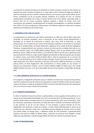 La producción de películas fantásticas de Hollywood se intentó compensar durante los años treinta con
películas más serias y realistas, europeas en su mayor parte, como la alemana El ángel azul (1930), de
Josef von Sternberg, que dio a conocer a Marlene Dietrich, o la francesa La gran ilusión (1937), de Jean
Renoir, considerada una de las grandes películas antibélicas de la historia del cine. Un cineasta
estadounidense procedente de la radio, el escritor-director-actor Orson Welles, sorprendió desde su
primera obra con sus nuevos encuadres, objetivos angulares y efectos de sonido, entre otras
innovaciones, que ampliaron considerablemente el lenguaje cinematográfico, sus películas Ciudadano
Kane (1941) y El cuarto mandamiento (1942) tuvieron una influencia capital en la obra de los cineastas
posteriores de Hollywood y del mundo entero.
6. DESARROLLO DEL CINE EN COLOR
Los experimentos con película de color habían comenzado ya en 1906, pero sólo se había usado como
curiosidad. Los sistemas ensayados, como el Technicolor de dos colores, fueron decepcionantes y
fracasaban en el intento de entusiasmar al público. Pero hacia 1933 el Technicolor se había
perfeccionado, con un sistema de tres colores comercializable, empleado por vez primera en la película
La feria de la vanidad (1935), de Rouben Mamoulian, adaptación de la novela de William Makepeace
Thackeray. La popularidad del color aumentó, y durante los años cuarenta se empleó sobre todo en una
serie de musicales clásicos de la MGM (Metro Goldwyn Mayer), entre los que destaca Easter Parade
(Desfile de Pascua, 1948), de Charles Walters. En la década de 1950 el uso del color se generalizó tanto
que prácticamente el blanco y negro quedó relegado para películas de bajo presupuesto que buscaban
un realismo sereno, como Marty (1955) de Delbert Mann, sobre las aspiraciones de un carnicero del
Bronx, o El hombre del brazo de oro (1955), de Otto Preminger. A partir de los años sesenta, el blanco y
negro quedó para crear efectos especiales en películas como Psicosis (1960) de Hitchcock, o La última
película (1971), de Peter Bogdanovich. Más recientemente, lo hemos podido ver casi siempre en
películas con pretensiones artísticas, como El hombre elefante (1980), de David Lynch, Toro salvaje
(1980), de Martin Scorsese, La ley de la calle (1983), de Francis Ford Coppola, o Zelig (1983), de Woody
Allen.
7. EL CINE COMERCIAL DESPUÉS DE LA II GUERRA MUNDIAL
En la posguerra, la llegada de la televisión supuso un desafío a la industria del cine que aún hoy perdura,
cayendo la audiencia de unos 85 millones de espectadores anuales en Estados Unidos durante la guerra
a apenas 45 millones a finales de la década de 1950. La industria respondió ofreciendo más espectáculo,
que se concretó en el mayor tamaño de las pantallas.
8. EL FORMATO PANORÁMICO
En 1953, la Twentieth Century Fox estrenó su película bíblica La túnica sagrada, de Henry Koster, en un
sistema nuevo denominado CinemaScope, que inició la revolución de los formatos panorámicos. En una
sucesión rápida, todos los estudios lanzaron sus sistemas panorámicos, tales como el Vistavisión, Todd-
AO, Panavisión, SuperScope y Technirama. De todos ellos sólo el Todd-AO y el Panavisión sobrevivirían,
ya que suponían el uso de una sola cámara, un solo proyector y película estándar de 35 mm,
adaptándose más fácilmente a todos los sistemas; su éxito cambió definitivamente la forma de las
pantallas de cine. Musicales a todo color, en pantallas anchas y plagados de estrellas, como Ha nacido
una estrella (1954), de George Cukor, u Oklahoma (1955), de Fred Zinnemann, superproducciones
históricas como Ben-Hur (1959), de William Wyler, y películas de aventuras como Rebelión a bordo
(1962), de Lewis Milestone, o Doctor Zhivago (1965), de David Lean, llenarían las pantallas de cine.
9. CINE LATINOAMERICANO
 