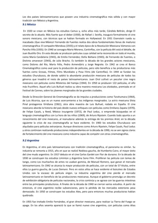 Los dos países latinoamericanos que poseen una industria cinematográfica más sólida y con mayor
tradición son México y Argentina.
9.1 México
En 1920 se crean en México los estudios Camus y, ocho años más tarde, Cándida Beltrán, dirige El
secreto de la abuela. Más fuerte que el deber (1930), de Rafael J. Sevilla, inaugura formalmente el cine
sonoro mexicano, con técnicos que se habían formado en Hollywood. En 1931 Eisenstein rueda su
inacabada ¡Que viva México! Fernando de Fuentes realiza dos obras fundamentales llenas de madurez
cinematográfica: El compadre Mendoza (1933) y el relato épico de la Revolución Mexicana Vámonos con
Pancho Villa (1935). En 1940 se consagra Mario Moreno, Cantinflas, con la película Ahí está el detalle, de
Juan Bustillo Oro. En esta década se producen películas cuya calidad sería reconocida en todo el mundo,
como María Candelaria (1943), de Emilio Fernández; Doña Bárbara (1943), de Fernando de Fuentes, o
Distinto amanecer (1943), de Julio Bracho. Es también la década de los grandes actores mexicanos,
como Dolores del Río, María Félix, Pedro Armendáriz y Jorge Negrete. En 1942 se crea el Banco
Cinematográfico como aval para la producción de películas, pero sólo beneficia a las productoras más
fuertes como Grovas, Filmex, Films Mundiales y Posa Films (de Cantinflas). En 1944 se fundan los
estudios Churubusco, de donde saldrá la abundante producción mexicana de películas de todos los
géneros que invadirá el resto de países latinoamericanos. Juan Orol cultivó un peculiar cine negro
mexicano con películas como Misterios del hampa (1944). En 1950 se producen 122 películas, el año
más fructífero. Aquel año Luis Buñuel realiza su obra maestra mexicana Los olvidados, premiada en el
Festival de Cannes, sobre los jóvenes marginados de las grandes ciudades.
Desde la Dirección General de Cinematografía se da impulso a producciones como Tarahumara (1964),
de Luis Alcoriza, que es un nuevo acercamiento a los indígenas marginados. La actriz mexicana Silvia
Pinal protagoniza Viridiana (1961), otra obra maestra de Luis Buñuel, rodada en España. El cine
mexicano aborda la historia del país desde nuevos enfoques con películas como Emiliano Zapata (1970),
de Felipe Cazals, y Reed, México insurgente (1972), de Paul Leduc, o emprende búsquedas en el
lenguaje cinematográfico con La hora de los niños (1969), de Arturo Ripstein. Cuando todo apunta a un
renacimiento del cine mexicano, al reanudarse además la entrega de los premios Ariel, en la década
siguiente la crisis de esa cinematografía se hace evidente. En 1983 los estudios Churubusco son
alquilados para películas extranjeras. Aunque directores como Arturo Ripstein, Felipe Cazals, Paul Leduc
y otros continúan realizando producciones independientes en la década de 1990, no se ven signos claros
de fortalecimiento del cine mexicano como industria capaz de competir con otras cinematografías.
9.2 Argentina
En Argentina, el otro país latinoamericano con tradición cinematográfica, el panorama es similar. Su
industria se remonta a 1915, año en que se realizó Nobleza gaucha, de Humberto Cairo, el mayor éxito
del cine mudo argentino. En 1917 debuta en el cine Carlos Gardel con Flor de durazno. En la década de
1930 se construyen los estudios Liminton y Argentina Sono Film. Proliferan las película con temas de
tango, como Los muchachos de antes no usaban gomina, de Manuel Romero, que ganan el mercado
latinoamericano. En 1942 se alcanza la mayor producción de películas, con un total de 57 títulos, entre
ellos La guerra gaucha, de Lucas Demare. Pero en estos años se hace evidente el boicoteo de Estados
Unidos con la escasez de película virgen. La industria argentina del cine pierde el mercado
latinoamericano en beneficio de las producciones mexicanas. Aunque el gobierno promulga un decreto
de exhibición obligatoria de películas nacionales, la crisis continúa y se agrava con las guerras intestinas
entre las principales productoras. A finales de la década de 1940 se cierran varios estudios. A partir de
entonces, el cine argentino recibe subvenciones, pero la pérdida de los mercados exteriores pesa
demasiado. En 1950 se construyen los estudios Alex, pero para entonces muchas productoras habían
quebrado.
En 1955 fue invitado Emilio Fernández, el gran director mexicano, para realizar La Tierra del Fuego se
apaga. En los años sesenta apareció lo que se llamó nuevo cine argentino, con películas como Alias
 
