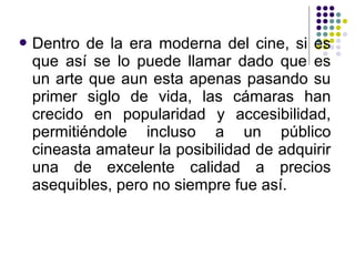 Dentro de la era moderna del cine, si es 
que así se lo puede llamar dado que es 
un arte que aun esta apenas pasando su 
primer siglo de vida, las cámaras han 
crecido en popularidad y accesibilidad, 
permitiéndole incluso a un público 
cineasta amateur la posibilidad de adquirir 
una de excelente calidad a precios 
asequibles, pero no siempre fue así. 
 