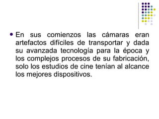 En sus comienzos las cámaras eran 
artefactos difíciles de transportar y dada 
su avanzada tecnología para la época y 
los complejos procesos de su fabricación, 
solo los estudios de cine tenían al alcance 
los mejores dispositivos. 
 