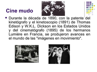 Cine mudo 
 Durante la década de 1890, con la patente del 
kinetógrafo y el kinetoscopio (1891) de Thomas 
Edison y W.K.L. Dickson en los Estados Unidos 
y del cinematógrafo (1895) de los hermanos 
Lumière en Francia, se produjeron avances en 
el mundo de las "imágenes en movimiento". 
 