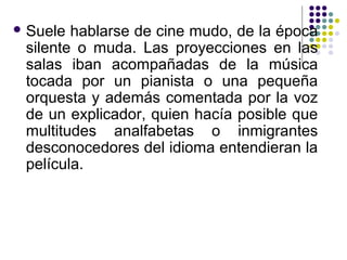 Suele hablarse de cine mudo, de la época 
silente o muda. Las proyecciones en las 
salas iban acompañadas de la música 
tocada por un pianista o una pequeña 
orquesta y además comentada por la voz 
de un explicador, quien hacía posible que 
multitudes analfabetas o inmigrantes 
desconocedores del idioma entendieran la 
película. 
 
