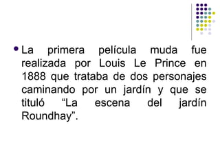 La primera película muda fue 
realizada por Louis Le Prince en 
1888 que trataba de dos personajes 
caminando por un jardín y que se 
tituló “La escena del jardín 
Roundhay”. 
 