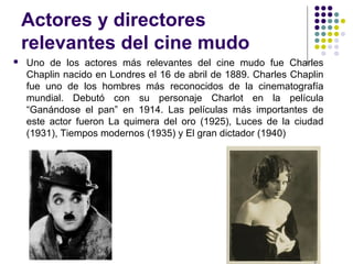 Actores y directores 
relevantes del cine mudo 
 Uno de los actores más relevantes del cine mudo fue Charles 
Chaplin nacido en Londres el 16 de abril de 1889. Charles Chaplin 
fue uno de los hombres más reconocidos de la cinematografía 
mundial. Debutó con su personaje Charlot en la película 
“Ganándose el pan” en 1914. Las películas más importantes de 
este actor fueron La quimera del oro (1925), Luces de la ciudad 
(1931), Tiempos modernos (1935) y El gran dictador (1940) 
 
