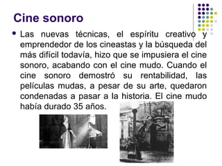 Cine sonoro 
 Las nuevas técnicas, el espíritu creativo y 
emprendedor de los cineastas y la búsqueda del 
más difícil todavía, hizo que se impusiera el cine 
sonoro, acabando con el cine mudo. Cuando el 
cine sonoro demostró su rentabilidad, las 
películas mudas, a pesar de su arte, quedaron 
condenadas a pasar a la historia. El cine mudo 
había durado 35 años. 
 