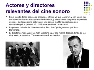 Actores y directores 
relevantes del cine sonoro 
 En el mundo de los actores se produjo el pánico, ya que temieron, y con razón, que 
sus voces no fueran adecuadas a los cambios, y todos fueron obligados a «pruebas 
de voz». Destacan como actores del cine sonoro los Hermanos Marx, que 
destacaron por la película “El conflicto de los Marx”, entre otras. 
 La primera película del cine sonoro fue ‘Don Juan’ protagonizada por John 
Barrymore. 
 El director de ‘Don Juan’ fue Alan Crosland y por eso mismo destaca dentro de los 
directores de este cine. También destacó Raoul Walsh. 
 