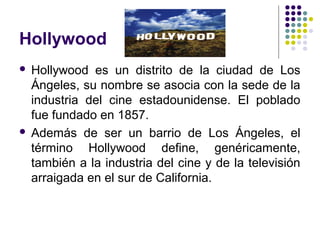 Hollywood 
 Hollywood es un distrito de la ciudad de Los 
Ángeles, su nombre se asocia con la sede de la 
industria del cine estadounidense. El poblado 
fue fundado en 1857. 
 Además de ser un barrio de Los Ángeles, el 
término Hollywood define, genéricamente, 
también a la industria del cine y de la televisión 
arraigada en el sur de California. 
 