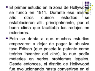 El primer estudio en la zona de Hollywood 
se fundó en 1911. Durante ese mismo 
año otros quince estudios se 
establecieron allí, principalmente, por el 
buen clima que facilitaba los rodajes en 
exteriores. 
Esto se debía a que muchos estudios 
empezaron a dejar de pagar la abusiva 
tasa Edison (que poseía la patente como 
teórico inventor del cine), lo que podía 
meterles en serios problemas legales. 
Desde entonces, el distrito de Hollywood 
fue evolucionando hasta convertirse en el 
 
