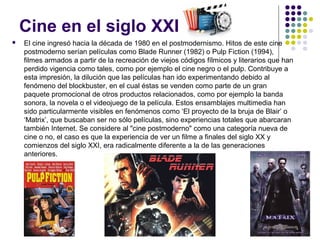 Cine en el siglo XXI 
 El cine ingresó hacia la década de 1980 en el postmodernismo. Hitos de este cine 
postmoderno serían películas como Blade Runner (1982) o Pulp Fiction (1994), 
filmes armados a partir de la recreación de viejos códigos fílmicos y literarios que han 
perdido vigencia como tales, como por ejemplo el cine negro o el pulp. Contribuye a 
esta impresión, la dilución que las películas han ido experimentando debido al 
fenómeno del blockbuster, en el cual éstas se venden como parte de un gran 
paquete promocional de otros productos relacionados, como por ejemplo la banda 
sonora, la novela o el videojuego de la película. Estos ensamblajes multimedia han 
sido particularmente visibles en fenómenos como ‘El proyecto de la bruja de Blair’ o 
‘Matrix’, que buscaban ser no sólo películas, sino experiencias totales que abarcaran 
también Internet. Se considere al "cine postmoderno" como una categoría nueva de 
cine o no, el caso es que la experiencia de ver un filme a finales del siglo XX y 
comienzos del siglo XXI, era radicalmente diferente a la de las generaciones 
anteriores. 
 