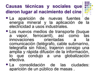 Causas técnicas y sociales que 
dieron lugar al nacimiento del cine 
La aparición de nuevas fuentes de 
energía mineral y la aplicación de la 
electricidad a usos industriales. 
Los nuevos medios de transporte (buque 
a vapor, ferrocarril), así como las 
innovaciones orientadas a la 
comunicación (telégrafo, cable submarino, 
telegrafía sin hilos), trajeron consigo una 
amplia y rápida difusión de la información, 
lo que condujo a una globalización 
efectiva. 
La consolidación de las ciudades: 
aparición de un público de masas . 
 