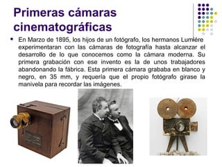 Primeras cámaras 
cinematográficas 
 En Marzo de 1895, los hijos de un fotógrafo, los hermanos Lumiére 
experimentaran con las cámaras de fotografía hasta alcanzar el 
desarrollo de lo que conocemos como la cámara moderna. Su 
primera grabación con ese invento es la de unos trabajadores 
abandonando la fábrica. Esta primera cámara grababa en blanco y 
negro, en 35 mm, y requería que el propio fotógrafo girase la 
manivela para recordar las imágenes. 
 