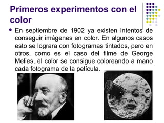 Primeros experimentos con el 
color 
 En septiembre de 1902 ya existen intentos de 
conseguir imágenes en color. En algunos casos 
esto se lograra con fotogramas tintados, pero en 
otros, como es el caso del filme de George 
Melies, el color se consigue coloreando a mano 
cada fotograma de la película. 
 