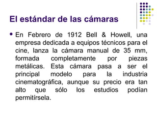 El estándar de las cámaras 
 En Febrero de 1912 Bell & Howell, una 
empresa dedicada a equipos técnicos para el 
cine, lanza la cámara manual de 35 mm, 
formada completamente por piezas 
metálicas. Esta cámara pasa a ser el 
principal modelo para la industria 
cinematográfica, aunque su precio era tan 
alto que sólo los estudios podían 
permitírsela. 
 