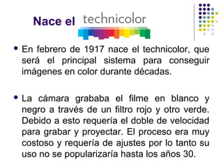 Nace el 
 En febrero de 1917 nace el technicolor, que 
será el principal sistema para conseguir 
imágenes en color durante décadas. 
 La cámara grababa el filme en blanco y 
negro a través de un filtro rojo y otro verde. 
Debido a esto requería el doble de velocidad 
para grabar y proyectar. El proceso era muy 
costoso y requería de ajustes por lo tanto su 
uso no se popularizaría hasta los años 30. 
 