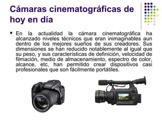 Cámaras cinematográficas de 
hoy en día 
 En la actualidad la cámara cinematográfica ha 
alcanzado niveles técnicos que eran inimaginables aun 
dentro de los mejores sueños de sus creadores. Sus 
dimensiones se han reducido notablemente al igual que 
su peso, y sus características de definición, velocidad de 
filmación, medio de almacenamiento, espectro de color, 
alcance, etc, han permitido crear dispositivos casi 
profesionales que son fácilmente portátiles. 
 