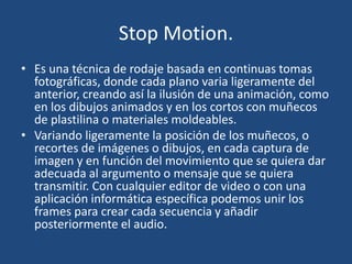Stop Motion.
• Es una técnica de rodaje basada en continuas tomas
fotográficas, donde cada plano varia ligeramente del
anterior, creando así la ilusión de una animación, como
en los dibujos animados y en los cortos con muñecos
de plastilina o materiales moldeables.
• Variando ligeramente la posición de los muñecos, o
recortes de imágenes o dibujos, en cada captura de
imagen y en función del movimiento que se quiera dar
adecuada al argumento o mensaje que se quiera
transmitir. Con cualquier editor de video o con una
aplicación informática específica podemos unir los
frames para crear cada secuencia y añadir
posteriormente el audio.
 