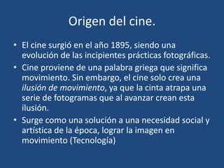 Origen del cine.
• El cine surgió en el año 1895, siendo una
evolución de las incipientes prácticas fotográficas.
• Cine proviene de una palabra griega que significa
movimiento. Sin embargo, el cine solo crea una
ilusión de movimiento, ya que la cinta atrapa una
serie de fotogramas que al avanzar crean esta
ilusión.
• Surge como una solución a una necesidad social y
artística de la época, lograr la imagen en
movimiento (Tecnología)
 