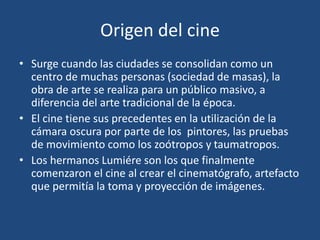 Origen del cine
• Surge cuando las ciudades se consolidan como un
centro de muchas personas (sociedad de masas), la
obra de arte se realiza para un público masivo, a
diferencia del arte tradicional de la época.
• El cine tiene sus precedentes en la utilización de la
cámara oscura por parte de los pintores, las pruebas
de movimiento como los zoótropos y taumatropos.
• Los hermanos Lumiére son los que finalmente
comenzaron el cine al crear el cinematógrafo, artefacto
que permitía la toma y proyección de imágenes.
 