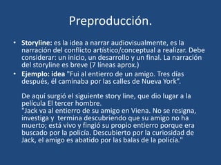 Preproducción.
• Storyline: es la idea a narrar audiovisualmente, es la
narración del conflicto artístico/conceptual a realizar. Debe
considerar: un inicio, un desarrollo y un final. La narración
del storyline es breve (7 líneas aprox.)
• Ejemplo: idea "Fui al entierro de un amigo. Tres días
después, él caminaba por las calles de Nueva York”.
De aquí surgió el siguiente story line, que dio lugar a la
película El tercer hombre.
"Jack va al entierro de su amigo en Viena. No se resigna,
investiga y termina descubriendo que su amigo no ha
muerto; está vivo y fingió su propio entierro porque era
buscado por la policía. Descubierto por la curiosidad de
Jack, el amigo es abatido por las balas de la policía."
 