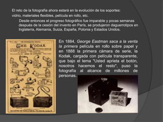 El reto de la fotografía ahora estará en la evolución de los soportes:
vidrio, materiales flexibles, película en rollo, etc.
Desde entonces el progreso fotográfico fue imparable y pocas semanas
después de la cesión del invento en París, se produjeron daguerrotipos en
Inglaterra, Alemania, Suiza, España, Polonia y Estados Unidos.
En 1884, George Eastman saca a la venta
la primera película en rollo sobre papel y
en 1888 la primera cámara de serie, la
Kodak, cargada con película transparente,
que bajo el lema "Usted aprieta el botón,
nosotros hacemos el resto", puso la
fotografía al alcance de millones de
personas.
 