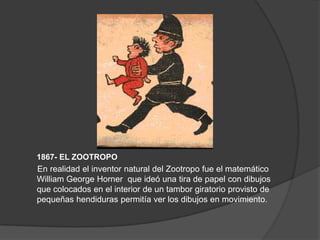 1867- EL ZOOTROPO
En realidad el inventor natural del Zootropo fue el matemático
William George Horner que ideó una tira de papel con dibujos
que colocados en el interior de un tambor giratorio provisto de
pequeñas hendiduras permitía ver los dibujos en movimiento.
 