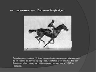 1881 .ZOOPRAXISCOPIO. (Eadweard Muybridge )
Caballo en movimiento (Animal locomotion) es una secuencia animada
de un caballo de carreras galopando. Las fotos fueron realizadas por
Eadweard Muybridge y se publicaron por primera vez en 1887 en
Filadelfia.
 