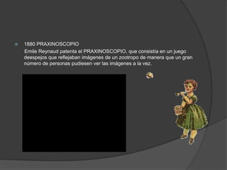  1880 PRAXINOSCOPIO
Emile Reynaud patenta el PRAXINOSCOPIO, que consistía en un juego
deespejos que reflejaban imágenes de un zootropo de manera que un gran
número de personas pudiesen ver las imágenes a la vez.
 