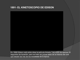 1891- EL KINETOSCOPIO DE EDISON
En 1896 Edison rodó entre otras la película titulada THE KISS de apenas 20
segundos de duración, pero se trata del primer beso de la historia del cine
que desató las iras de los moralistas de la época.
 