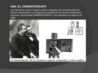 1894- EL CINEMATÓGRAFO
Los hermanos Louis y August Lumière intrigados por el kinetoscópio de
Edison- desarrollaron una ingeniosa combinación de cámara tomavistas y
proyector, denominada CINEMATÓGRAFO, que patentaron en febrero de
1895.
 