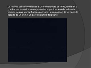 La historia del cine comienza el 28 de diciembre de 1895, fecha en la
que los hermanos Lumièree proyectaron públicamente la salida de
obreros de una fábrica francesa en Lyon, la demolición de un muro, la
llegada de un tren, y un barco saliendo del puerto.
 