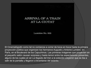 El Cinematógrafo como tal no comienza a correr de boca en boca hasta la primera
proyección pública que organizan los hermanos Auguste y Antoine Lumière en
París, en el Boulevard de los Capuchinos. Las primeras imágenes que proyectan en
el pequeño salón causan sorpresa y hasta temor entre los espectadores presentes,
alguno de los cuales al ver La llegada del tren a la estación creyeron que se iba a
salir de la pantalla y llegaron a levantarse del asiento.
 