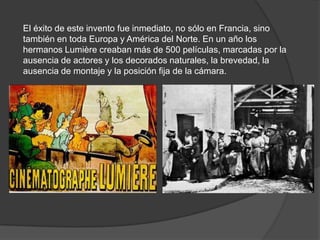 El éxito de este invento fue inmediato, no sólo en Francia, sino
también en toda Europa y América del Norte. En un año los
hermanos Lumière creaban más de 500 películas, marcadas por la
ausencia de actores y los decorados naturales, la brevedad, la
ausencia de montaje y la posición fija de la cámara.
 
