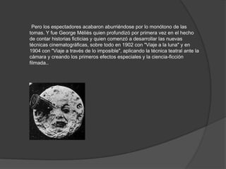 Pero los espectadores acabaron aburriéndose por lo monótono de las
tomas. Y fue George Méliès quien profundizó por primera vez en el hecho
de contar historias ficticias y quien comenzó a desarrollar las nuevas
técnicas cinematográficas, sobre todo en 1902 con "Viaje a la luna" y en
1904 con "Viaje a través de lo imposible", aplicando la técnica teatral ante la
cámara y creando los primeros efectos especiales y la ciencia-ficción
filmada..
 