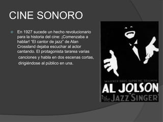 CINE SONORO
 En 1927 sucede un hecho revolucionario
para la historia del cine: ¡Comenzaba a
hablar! “El cantor de jazz” de Alan
Crossland dejaba escuchar al actor
cantando. El protagonista tararea varias
canciones y habla en dos escenas cortas,
dirigiéndose al público en una.
 
