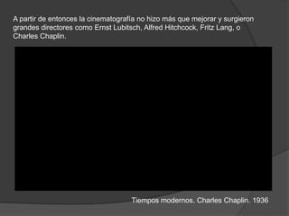 A partir de entonces la cinematografía no hizo más que mejorar y surgieron
grandes directores como Ernst Lubitsch, Alfred Hitchcock, Fritz Lang, o
Charles Chaplin.
Tiempos modernos. Charles Chaplin. 1936
 