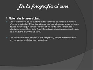 De la fotografía al cine
1. Materiales fotosensibles:
 El descubrimiento de las sustancias fotosensibles se remonta a muchos
años de antigüedad. El hombre observó por ejemplo que al retirar un objeto
dejado durante algún tiempo sobre una hoja verde, ésta conservaba la
silueta del objeto. Durante la Edad Media los alquimistas conocían el efecto
de la luz sobre el cloruro de plata.
 Los esfuerzos fueron dirigidos a fijar imágenes y dibujos por medio de la
luz, pero éstos acababan por degradarse.
 