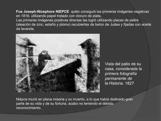 Fue Joseph-Nicephore NIEPCE quién consiguió las primeras imágenes negativas
en 1816, utilizando papel tratado con cloruro de plata,
Las primeras imágenes positivas directas las logró utilizando placas de peltre
(aleación de zinc, estaño y plomo) recubiertas de betún de Judea y fijadas con aceite
de lavanda.
Vista del patio de su
casa, considerada la
primera fotografía
permanente de
la Historia. 1827
Niépce murió en plena miseria y su invento, a lo que había dedicado gran
parte de su vida y de su fortuna, acabo no teniendo el debido
reconocimiento.
 