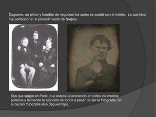 Daguerre, un pintor y hombre de negocios fue quien se quedó con el mérito. Lo que hizo
fue perfeccionar el procedimiento de Niépce.
Eso que surgió en Paris, que estaba apareciendo en todos los medios
públicos y llamando la atención de todos a pesar de ser la fotografía, no
le decían fotografía sino daguerrotipo.
 