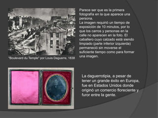 La daguerrotipia, a pesar de
tener un grande éxito en Europa,
fue en Estados Unidos donde
originó un comercio floreciente y
furor entre la gente.
"Boulevard du Temple" por Louis Daguerre, 1838
Parece ser que es la primera
fotografía en la que aparece una
persona.
La imagen requirió un tiempo de
exposición de 10 minutos, por lo
que los carros y personas en la
calle no aparecen en la foto. El
caballero cuyo calzado está siendo
limpiado (parte inferior izquierda)
permaneció sin moverse el
suficiente tiempo como para formar
una imagen.
 