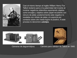 Cámaras de daguerrotipos.
Casi al mismo tiempo el inglés William Henry Fox
Talbot reclamó para sí la paternidad del invento al
mostrar negativos obtenidos exponiendo objetos
como encajes y objetos sobre papel recubierto con
cloruro de plata; posteriormente este negativo lo
revelaba con nitrato de plata y lo exponía por
contacto sobre otro hasta lograr el positivo. A este
proceso lo denominó calotipo.
Cámara para calotipo de Talbot en 1840.
 