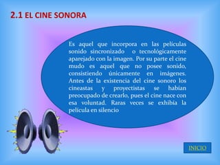 2.1 EL CINE SONORA

             Es aquel que incorpora en las películas
             sonido sincronizado o tecnológicamente
             aparejado con la imagen. Por su parte el cine
             mudo es aquel que no posee sonido,
             consistiendo únicamente en imágenes.
             Antes de la existencia del cine sonoro los
             cineastas y proyectistas se habían
             preocupado de crearlo, pues el cine nace con
             esa voluntad. Raras veces se exhibía la
             película en silencio




                                                             INICIO
 