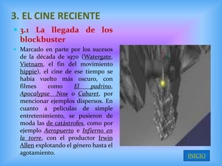 3. EL CINE RECIENTE
 3.1 La llegada de los
  blockbuster
 Marcado en parte por los sucesos
  de la década de 1970 (Watergate,
  Vietnam, el fin del movimiento
  hippie), el cine de ese tiempo se
  había vuelto más oscuro, con
  filmes     como     El    padrino,
  Apocalypse Now o Cabaret, por
  mencionar ejemplos dispersos. En
  cuanto a películas de simple
  entretenimiento, se pusieron de
  moda las de catástrofes, como por
  ejemplo Aeropuerto e Infierno en
  la torre, con el productor Irwin
  Allen explotando el género hasta el
  agotamiento.                          INICIO
 