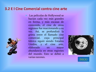 3.2 E l Cine Comercial contra cine arte
             Las películas de Hollywood se
              hacían cada vez más grandes
              en forma, y más escasas de
              contenido, el cine de otras
              regiones fue reaccionando a su
              vez. Así, se profundizó la
              grieta entre el llamado cine
              comercial, cuya principal
              fabrica siguió siendo Estados
              Unidos, y el cine arte,
              elaborado       en      mayor
              abundancia en otras regiones
              del mundo. Esto se debió a
              varias razones.
                                               INICIO
 