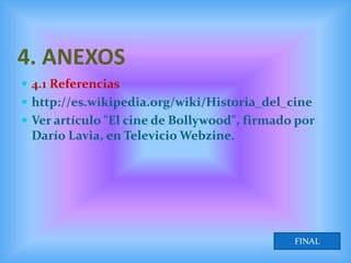 4. ANEXOS
 4.1 Referencias
 http://es.wikipedia.org/wiki/Historia_del_cine
 Ver artículo "El cine de Bollywood", firmado por
 Darío Lavia, en Televicio Webzine.




                                              FINAL
 