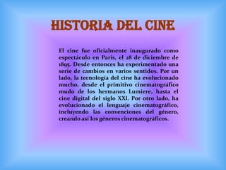 HISTORIA DEL CINE
 El cine fue oficialmente inaugurado como
 espectáculo en Paris, el 28 de diciembre de
 1895. Desde entonces ha experimentado una
 serie de cambios en varios sentidos. Por un
 lado, la tecnología del cine ha evolucionado
 mucho, desde el primitivo cinematográfico
 mudo de los hermanos Lumiere, hasta el
 cine digital del siglo XXl. Por otro lado, ha
 evolucionado el lenguaje cinematográfico,
 incluyendo las convenciones del género,
 creando así los géneros cinematográficos.
 