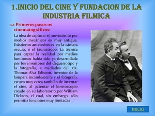 1.INICIO DEL CINE Y FUNDACION DE LA
          INDUSTRIA FILMICA
1.1 Primeros pasos os
   cinematográficos:
 La idea de capturar el movimiento por
 medios mecánicos es muy antigua.
 Existieron antecedentes en la cámara
 oscura, o el taumatropo. La técnica
 para captar la realidad por medios
 luminosos había sido ya desarrollada
 por los inventores del deguerrotipo y
 la fotografia, a mediados del xIx.
 Thomas Alva Edisoon, inventor de la
 lámpara incandescente y el fotografo,
 estuvo muy cerca también de inventar
 el cine, al patentar el kinetoscopio
 creado en su laboratorio por William
 Dickson, el cual, sin embargo, sólo
 permitía funciones muy limitadas

                                         INICIO
 