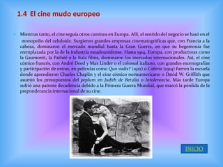 1.4 El cine mudo europeo

 Mientras tanto, el cine seguía otros caminos en Europa. Allí, el sentido del negocio se basó en el
    monopolio del celuloide. Surgieron grandes empresas cinematográficas que, con Francia a la
   cabeza, dominaron el mercado mundial hasta la Gran Guerra, en que su hegemonía fue
   reemplazada por la de la industria estadounidense. Hasta 1914, Europa, con productoras como
   la Gaumontt, la Pathéé o la Itala films, dominaron los mercados internacionales. Así, el cine
   cómico francés, con André Deed y Max Linder o el colossal italiano, con grandes escenografías
   y participación de extras, en películas como Quo vadis? (1912) o Cabiria (1914) fueron la escuela
   donde aprendieron Charles Chaplin y el cine cómico norteamericano o David W. Griffith que
   asumió los presupuestos del peplum en Judith de Betulia o Intolerancia. Más tarde Europa
   sufrió una patente decadencia debido a la Primera Guerra Mundial, que marcó la pérdida de la
   preponderancia internacional de su cine.




                                                                                       INICIO
 
