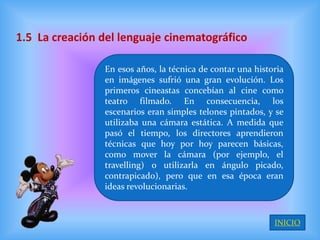 1.5 La creación del lenguaje cinematográfico

                En esos años, la técnica de contar una historia
                en imágenes sufrió una gran evolución. Los
                primeros cineastas concebían al cine como
                teatro filmado. En consecuencia, los
                escenarios eran simples telones pintados, y se
                utilizaba una cámara estática. A medida que
                pasó el tiempo, los directores aprendieron
                técnicas que hoy por hoy parecen básicas,
                como mover la cámara (por ejemplo, el
                travelling) o utilizarla en ángulo picado,
                contrapicado), pero que en esa época eran
                ideas revolucionarias.



                                                            INICIO
 